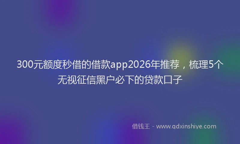 300元额度秒借的借款app2026年推荐，梳理5个无视征信黑户必下的贷款口子