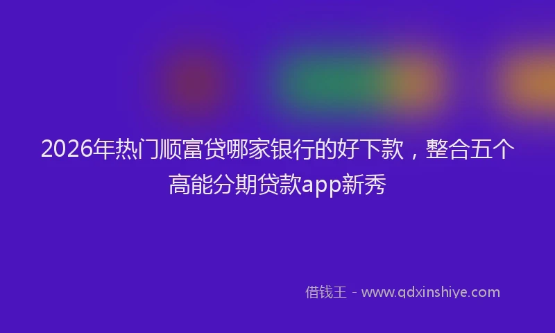 2026年热门顺富贷哪家银行的好下款，整合五个高能分期贷款app新秀