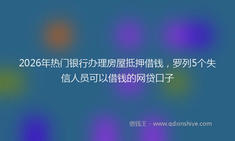 2026年热门银行办理房屋抵押借钱，罗列5个失信人员可以借钱的网贷口子
