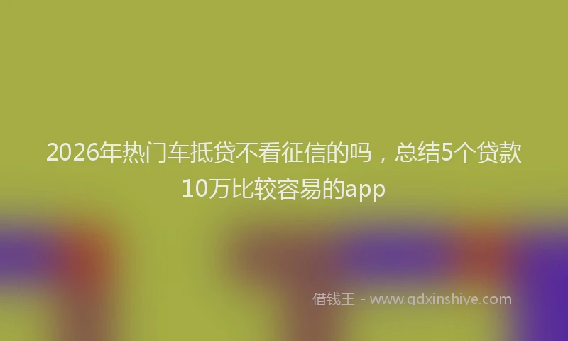 2026年热门车抵贷不看征信的吗，总结5个贷款10万比较容易的app