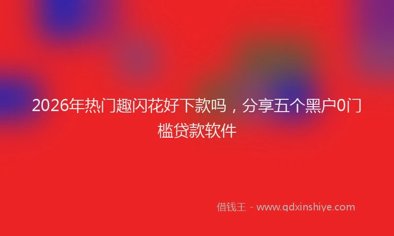2026年热门趣闪花好下款吗，分享五个黑户0门槛贷款软件