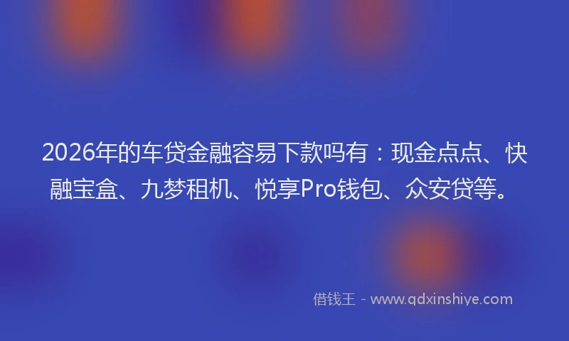 2026年的车贷金融容易下款吗有：现金点点、快融宝盒、九梦租机、悦享Pro钱包、众安贷等。