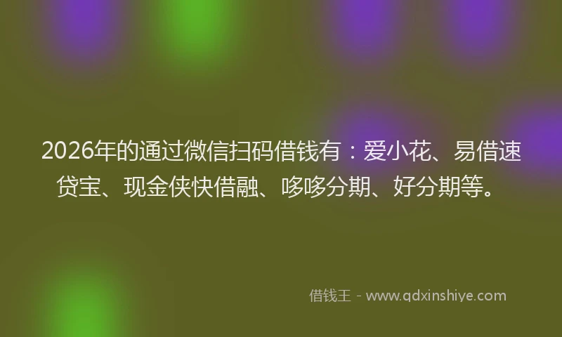 2026年的通过微信扫码借钱有：爱小花、易借速贷宝、现金侠快借融、哆哆分期、好分期等。