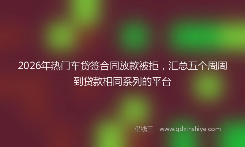 2026年热门车贷签合同放款被拒，汇总五个周周到贷款相同系列的平台