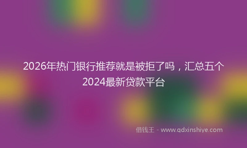 2026年热门银行推荐就是被拒了吗，汇总五个2024最新贷款平台