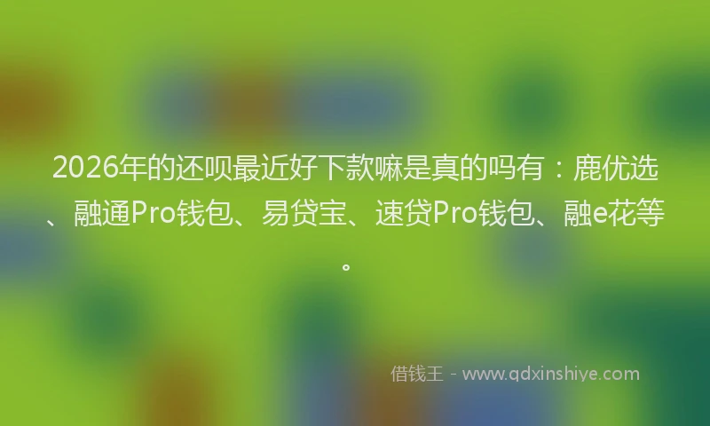 2026年的还呗最近好下款嘛是真的吗有：鹿优选、融通Pro钱包、易贷宝、速贷Pro钱包、融e花等。