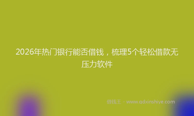 2026年热门银行能否借钱，梳理5个轻松借款无压力软件