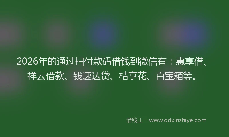 2026年的通过扫付款码借钱到微信有：惠享借、祥云借款、钱速达贷、桔享花、百宝箱等。