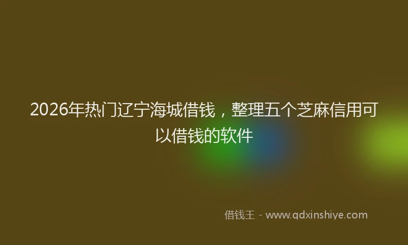 2026年热门辽宁海城借钱，整理五个芝麻信用可以借钱的软件