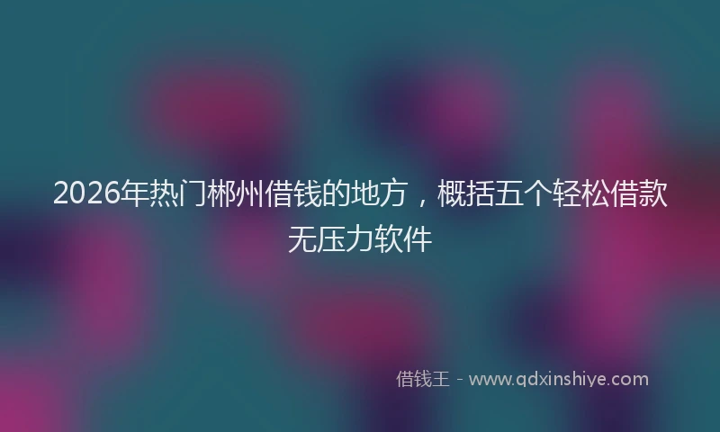 2026年热门郴州借钱的地方，概括五个轻松借款无压力软件