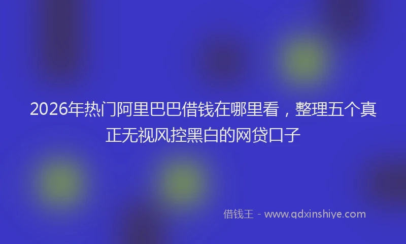 2026年热门阿里巴巴借钱在哪里看，整理五个真正无视风控黑白的网贷口子