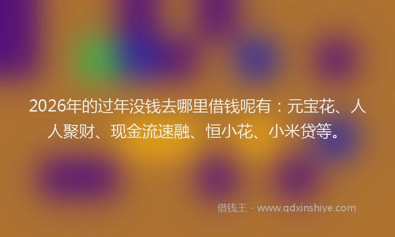 2026年的过年没钱去哪里借钱呢有：元宝花、人人聚财、现金流速融、恒小花、小米贷等。
