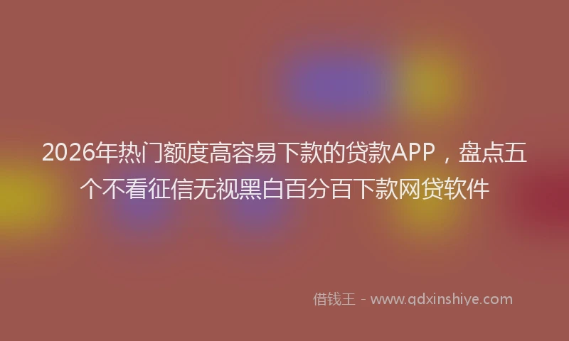 2026年热门额度高容易下款的贷款APP，盘点五个不看征信无视黑白百分百下款网贷软件