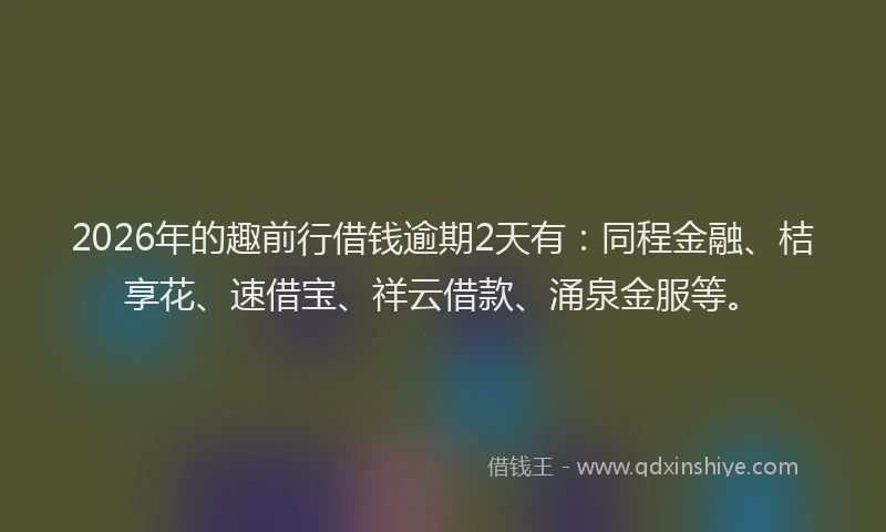 2026年的趣前行借钱逾期2天有:同程金融、桔享花、速借宝、祥云借款、涌泉金服等。