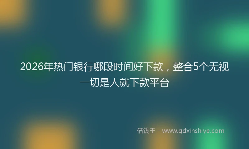 2026年热门银行哪段时间好下款，整合5个无视一切是人就下款平台