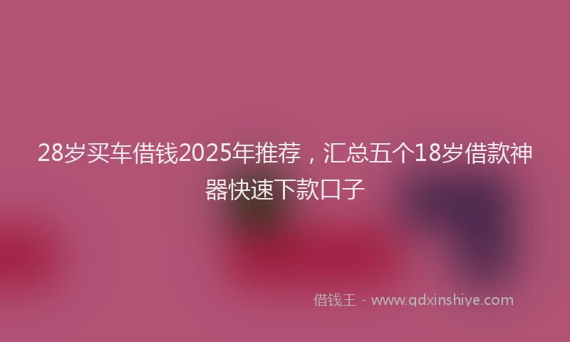 28岁买车借钱2025年推荐，汇总五个18岁借款神器快速下款口子
