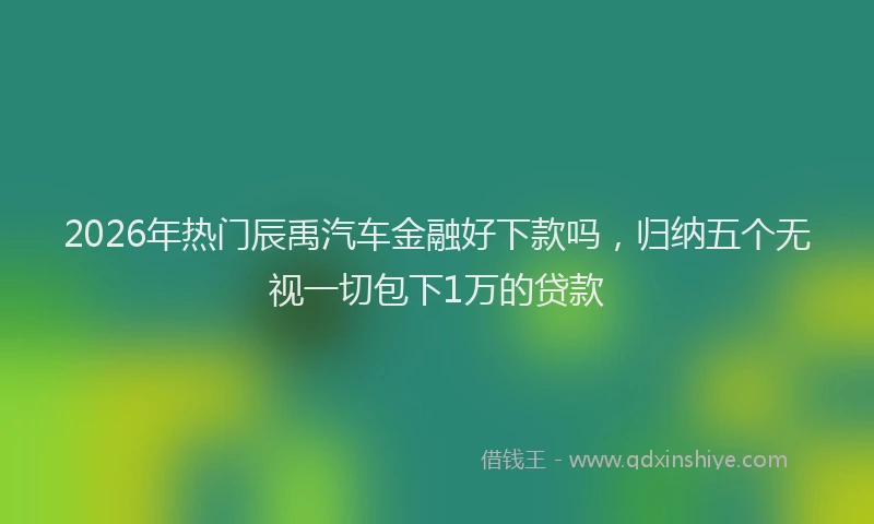 2026年热门辰禹汽车金融好下款吗，归纳五个无视一切包下1万的贷款