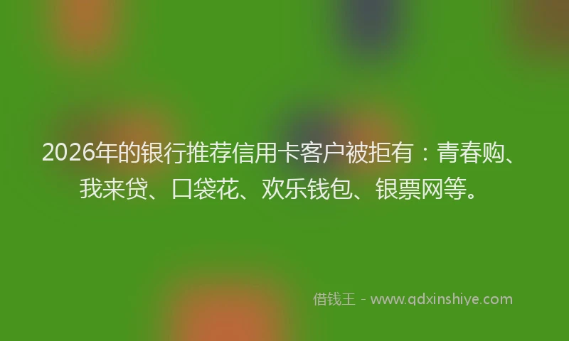 2026年的银行推荐信用卡客户被拒有：青春购、我来贷、口袋花、欢乐钱包、银票网等。