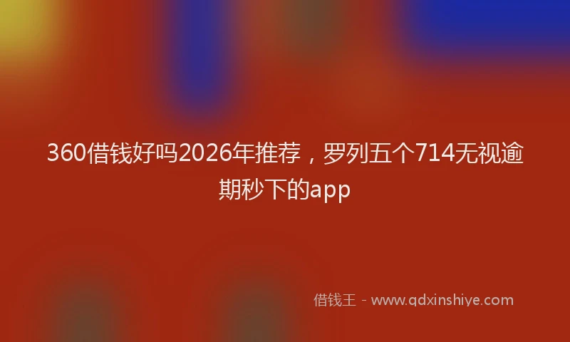 360借钱好吗2026年推荐,罗列五个714无视逾期秒下的app