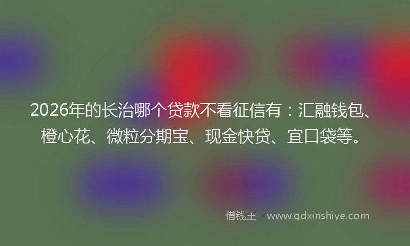 2026年的长治哪个贷款不看征信有：汇融钱包、橙心花、微粒分期宝、现金快贷、宜口袋等。
