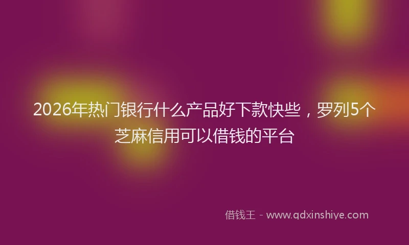 2026年热门银行什么产品好下款快些，罗列5个芝麻信用可以借钱的平台