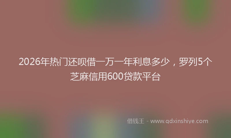 2026年热门还呗借一万一年利息多少，罗列5个芝麻信用600贷款平台