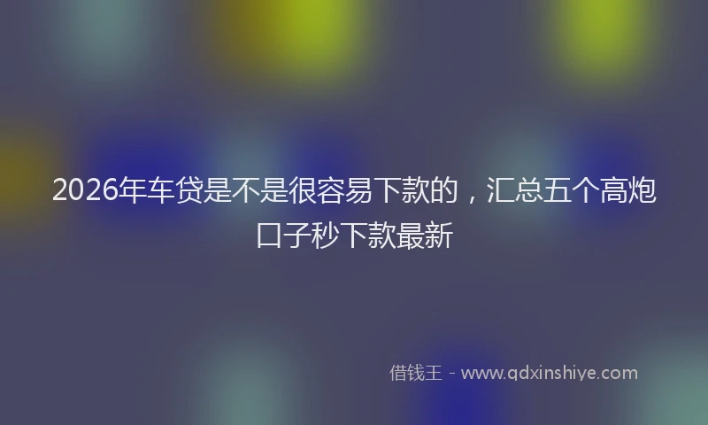 2026年车贷是不是很容易下款的，汇总五个高炮口子秒下款最新