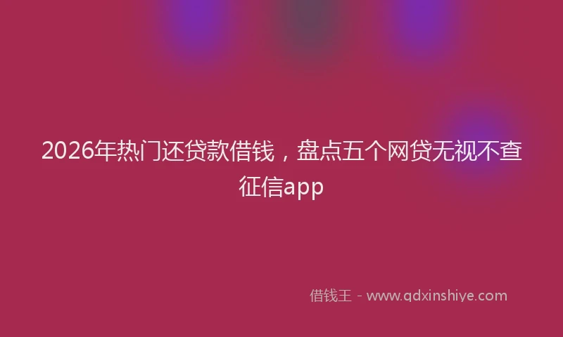 2026年热门还贷款借钱，盘点五个网贷无视不查征信app