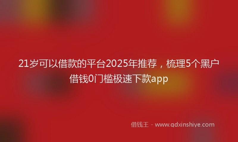 21岁可以借款的平台2025年推荐，梳理5个黑户借钱0门槛极速下款app