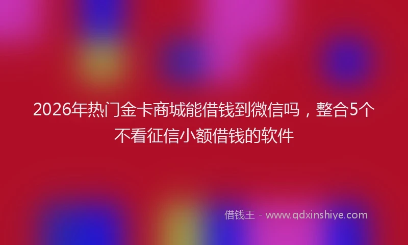 2026年热门金卡商城能借钱到微信吗，整合5个不看征信小额借钱的软件