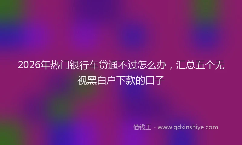 2026年热门银行车贷通不过怎么办，汇总五个无视黑白户下款的口子