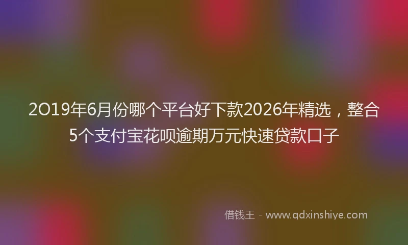 2O19年6月份哪个平台好下款2026年精选，整合5个支付宝花呗逾期万元快速贷款口子