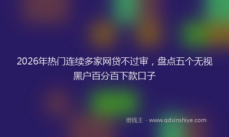 2026年热门连续多家网贷不过审，盘点五个无视黑户百分百下款口子