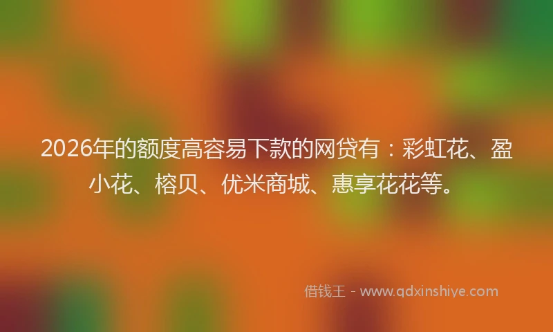 2026年的额度高容易下款的网贷有：彩虹花、盈小花、榕贝、优米商城、惠享花花等。
