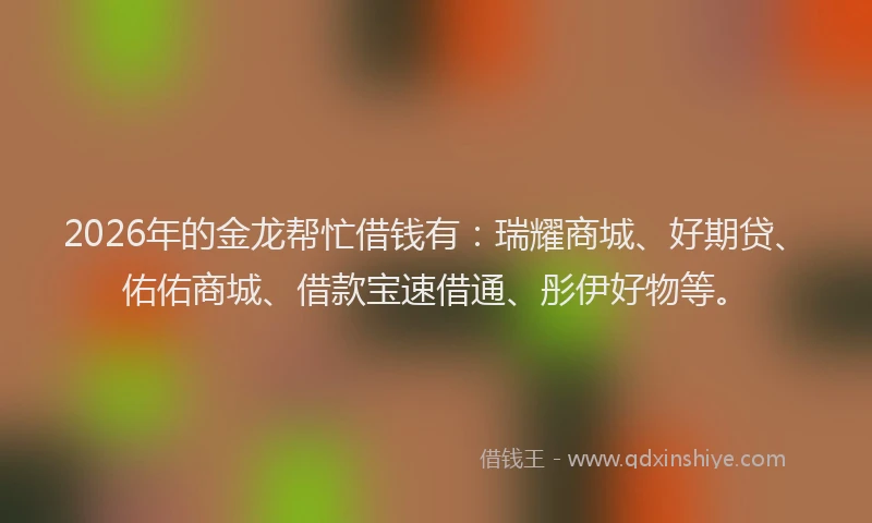 2026年的金龙帮忙借钱有:瑞耀商城、好期贷、佑佑商城、借款宝速借通、彤伊好物等。