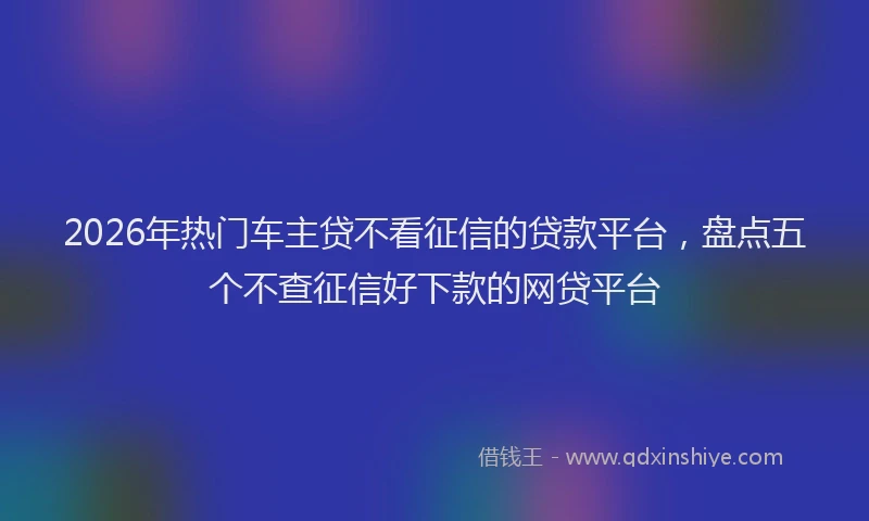 2026年热门车主贷不看征信的贷款平台，盘点五个不查征信好下款的网贷平台