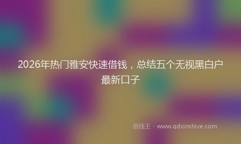 2026年热门雅安快速借钱，总结五个无视黑白户最新口子