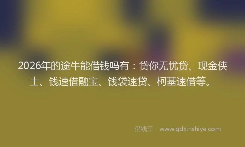2026年的途牛能借钱吗有：贷你无忧贷、现金侠士、钱速借融宝、钱袋速贷、柯基速借等。
