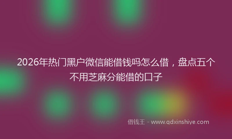 2026年热门黑户微信能借钱吗怎么借,盘点五个不用芝麻分能借的口子