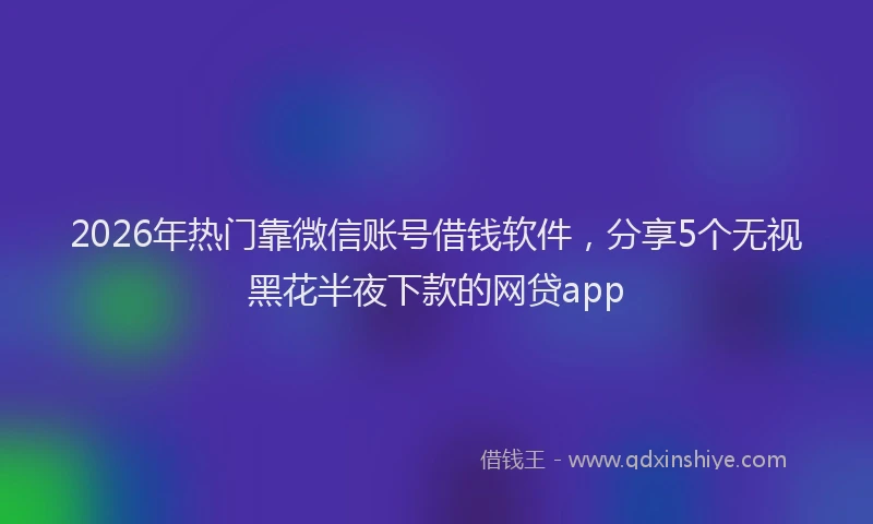 2026年热门靠微信账号借钱软件，分享5个无视黑花半夜下款的网贷app
