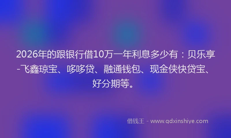 2026年的跟银行借10万一年利息多少有：贝乐享-飞鑫琼宝、哆哆贷、融通钱包、现金侠快贷宝、好分期等。