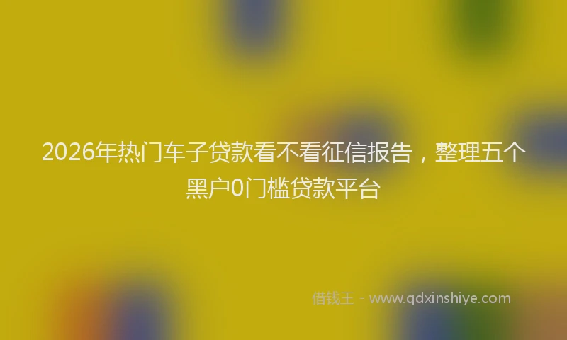 2026年热门车子贷款看不看征信报告，整理五个黑户0门槛贷款平台