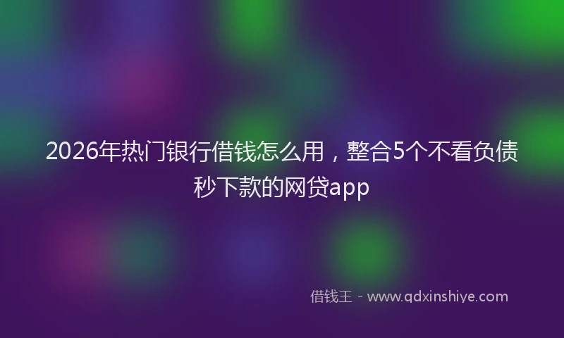 2026年热门银行借钱怎么用，整合5个不看负债秒下款的网贷app