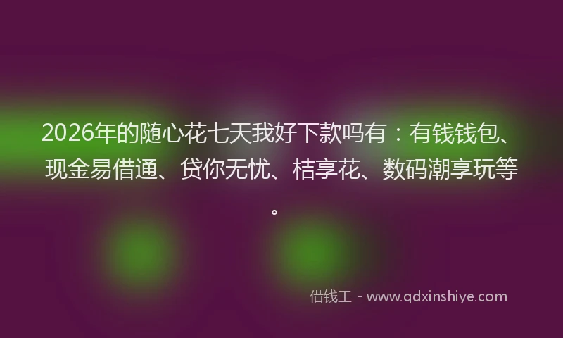 2026年的随心花七天我好下款吗有：有钱钱包、现金易借通、贷你无忧、桔享花、数码潮享玩等。