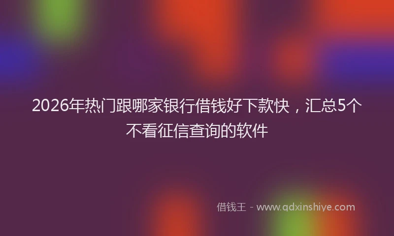 2026年热门跟哪家银行借钱好下款快，汇总5个不看征信查询的软件