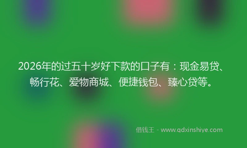 2026年的过五十岁好下款的口子有：现金易贷、畅行花、爱物商城、便捷钱包、臻心贷等。