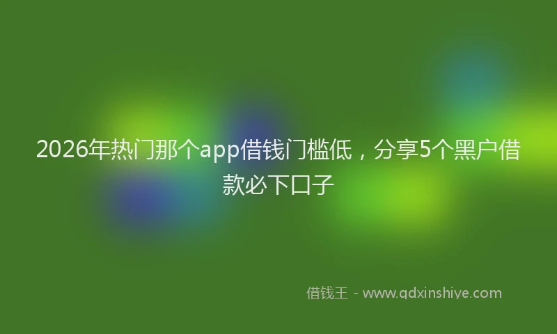 2026年热门那个app借钱门槛低，分享5个黑户借款必下口子