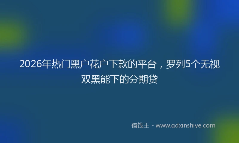 2026年热门黑户花户下款的平台，罗列5个无视双黑能下的分期贷