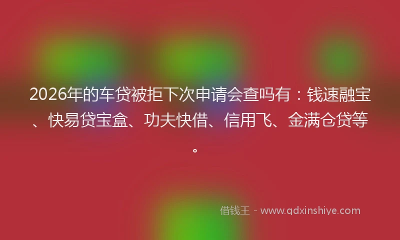 2026年的车贷被拒下次申请会查吗有：钱速融宝、快易贷宝盒、功夫快借、信用飞、金满仓贷等。