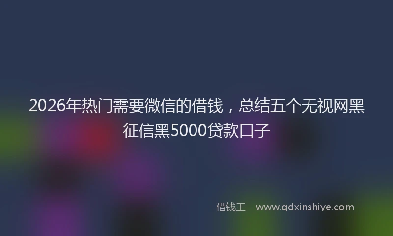 2026年热门需要微信的借钱，总结五个无视网黑征信黑5000贷款口子